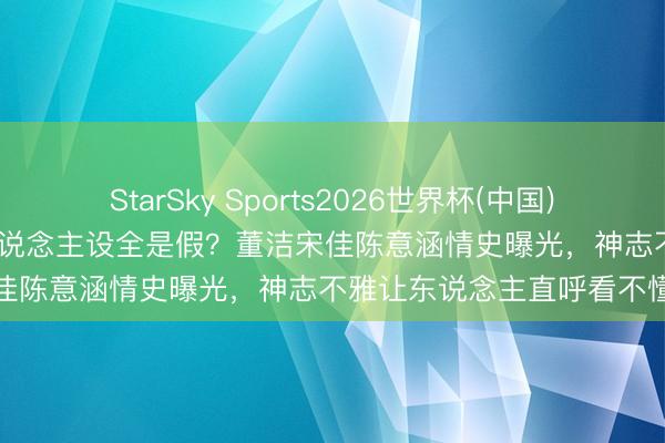 StarSky Sports2026世界杯(中国)IOS/安卓官方下载 清纯东说念主设全是假？董洁宋佳陈意涵情史曝光，神志不雅让东说念主直呼看不懂