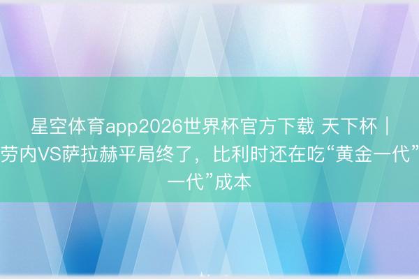 星空体育app2026世界杯官方下载 天下杯|德布劳内VS萨拉赫平局终了,比利时还在吃“黄金一代”成本