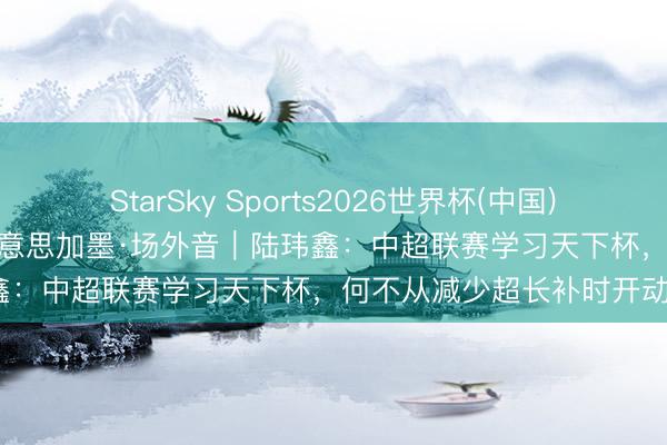 StarSky Sports2026世界杯(中国)IOS/安卓官方下载 碰杯好意思加墨·场外音|陆玮鑫:中超联赛学习天下杯,何不从减少超长补时开动?