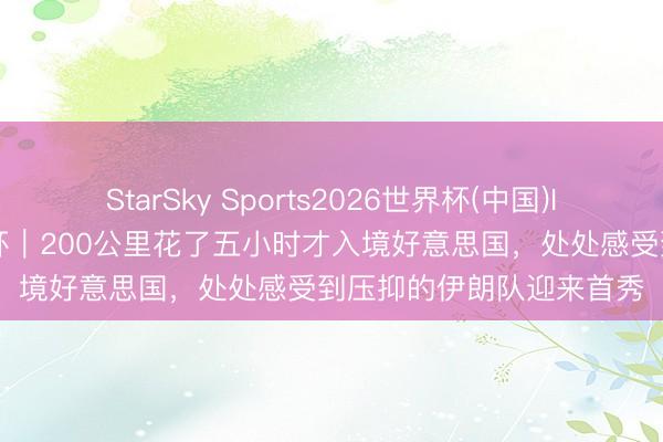 StarSky Sports2026世界杯(中国)IOS/安卓官方下载 天下杯｜200公里花了五小时才入境好意思国，处处感受到压抑的伊朗队迎来首秀