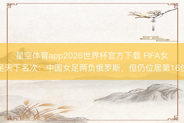 星空体育app2026世界杯官方下载 FIFA女足天下名次：中国女足两负俄罗斯，但仍位居第16位