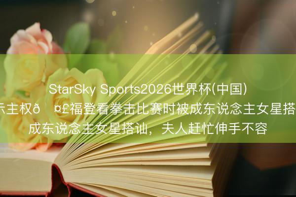 StarSky Sports2026世界杯(中国)IOS/安卓官方下载 宣示主权🤣福登看拳击比赛时被成东说念主女星搭讪,夫人赶忙伸手不容