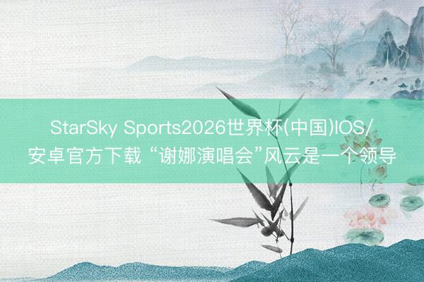 StarSky Sports2026世界杯(中国)IOS/安卓官方下载 “谢娜演唱会”风云是一个领导