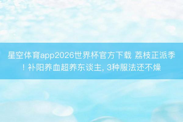 星空体育app2026世界杯官方下载 荔枝正派季! 补阳养血超养东谈主， 3种服法还不燥