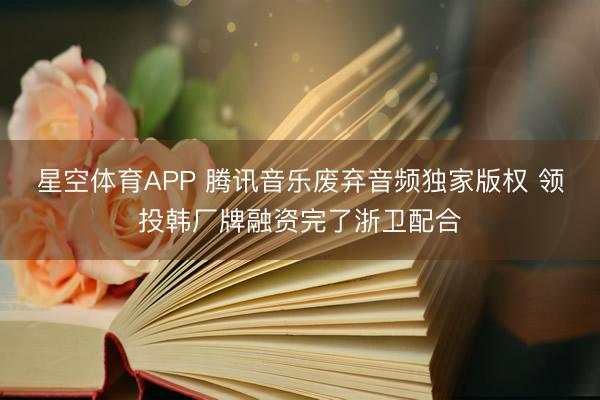 星空体育APP 腾讯音乐废弃音频独家版权 领投韩厂牌融资完了浙卫配合