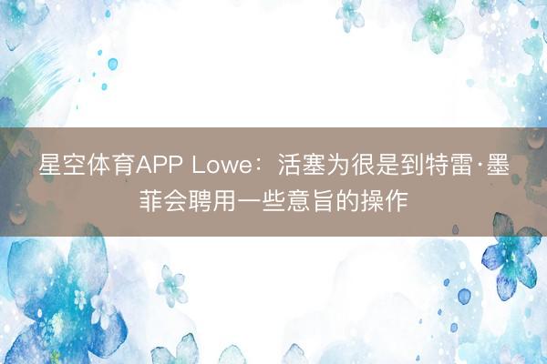星空体育APP Lowe:活塞为很是到特雷·墨菲会聘用一些意旨的操作